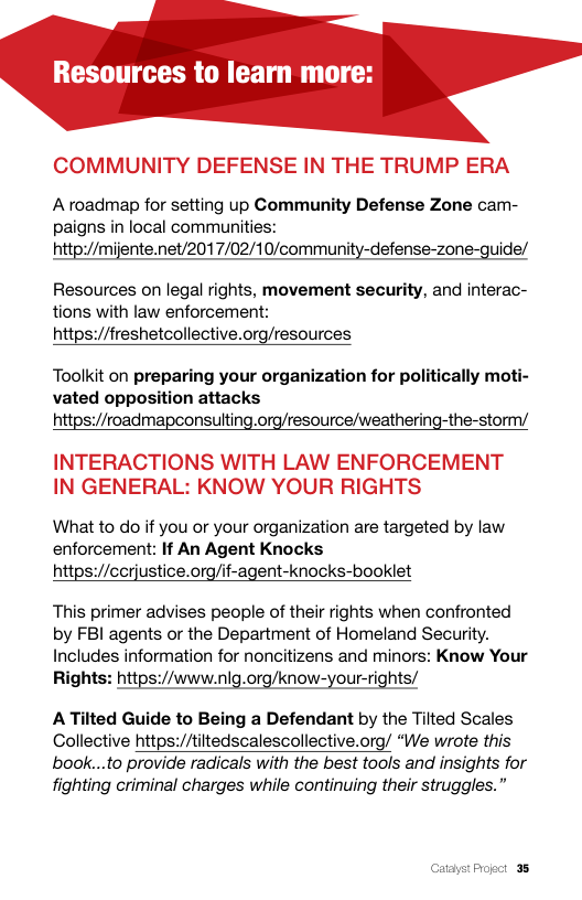 Resources to learn more:  COMMUNITY DEFENSE IN THE TRUMP ERA  Aroadmap for setting up Community Defense Zone cam- paigns in local communities: http:/mijente.net/2017/02/10/community-defense-zone-guide/  Resources on legal rights, movement security, and interac- tions with law enforcement: https://freshetcollective.org/resources  Toolkit on preparing your organization for politically moti- vated opposition attacks https://roadmapconsulting.org/resource/weathering-the-storm/  INTERACTIONS WITH LAW ENFORCEMENT IN GENERAL: KNOW YOUR RIGHTS  What to do if you or your organization are targeted by law enforcement: If An Agent Knocks https://cerjustice.org/if-agent-knocks-booklet  This primer advises people of their rights when confronted by FBI agents or the Department of Homeland Security. Includes information for noncitizens and minors: Know Your Rights: https://www.nlg.org/know-your-rights/  ATilted Guide to Being a Defendant by the Tilted Scales Collective https://tiltedscalescollective.org/ “We wrote this book...to provide radicals with the best tools and insights for fighting criminal charges while continuing their struggles.”  o3 